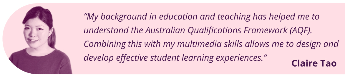 “My background in education and teaching has helped me to understand the Australian Qualifications Framework (AQF). Combining this with my multimedia skills allows me to design and develop effective student learning experiences. “ Claire Tao